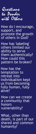 Questions to Ponder with Others: How do I encourage, support and promote the growth of others in God? How has 'labeling' others limited our ability to serve them authentically? How could this pattern be broken? How has the temptation to retreat into individualism kept us from becoming fully human, fully alive? How can we create a community that honors vulnerability? What, other than death, is part of our shared and common humanity?