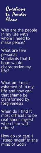 Questions to Ponder Alone: Who are the people in my life with whom I need to make peace? What are five personal standards that I hope would characterize my life? What am I most ashamed of in my life and how can that shame be transforned by forgiveness? When do I find it most difficult to be real about myself when I am with others?  How do (or can) I "steep myself in the mind of God"? 