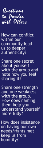 Questions to Ponder with Others: How can conflict within our community lead us to deeper authenticity? Share one secret about yourself with the group and note how you feel sharing it? Share one strength and one weakness with the group. How does naming them help you understand yourself more fully? How does insistence on having our own needs/rights met  keep us from humility?