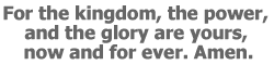 For the kingdom, the power, and the glory are yours, now and for ever. Amen.